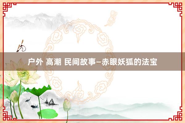 户外 高潮 民间故事—赤眼妖狐的法宝