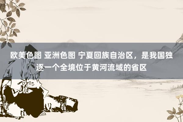 欧美色图 亚洲色图 宁夏回族自治区，是我国独逐一个全境位于黄河流域的省区