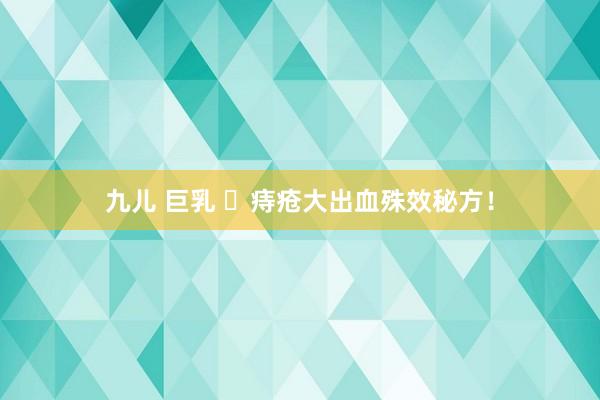 九儿 巨乳 ​痔疮大出血殊效秘方！