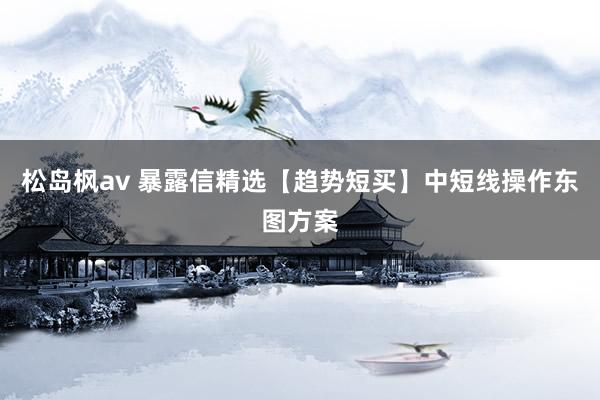 松岛枫av 暴露信精选【趋势短买】中短线操作东图方案