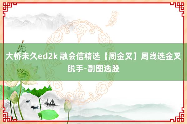 大桥未久ed2k 融会信精选【周金叉】周线选金叉脱手-副图选股