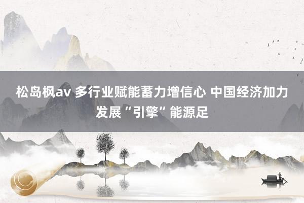 松岛枫av 多行业赋能蓄力增信心 中国经济加力发展“引擎”能源足