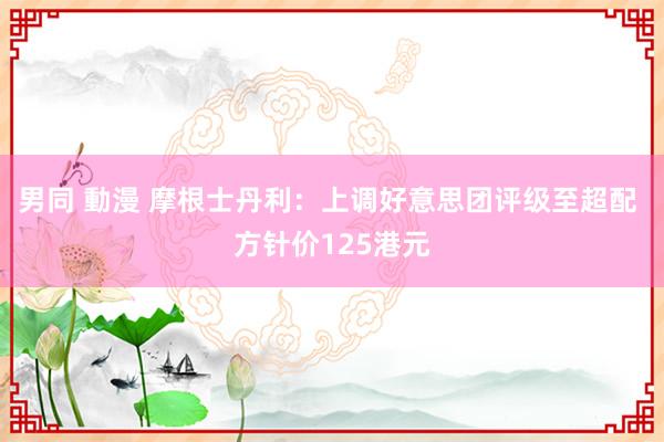 男同 動漫 摩根士丹利：上调好意思团评级至超配 方针价125港元