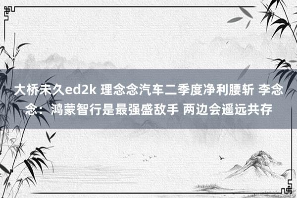 大桥未久ed2k 理念念汽车二季度净利腰斩 李念念：鸿蒙智行是最强盛敌手 两边会遥远共存