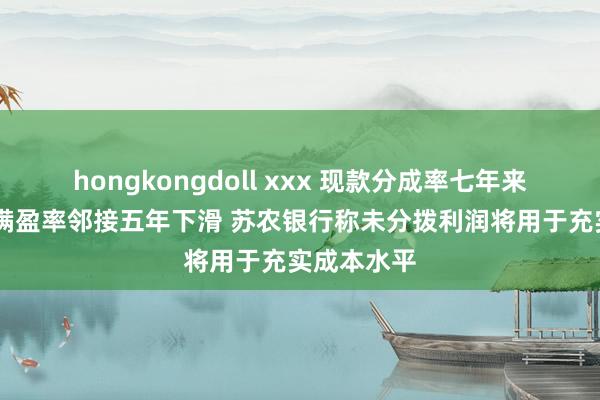 hongkongdoll xxx 现款分成率七年来最低 成本满盈率邻接五年下滑 苏农银行称未分拨利润将用于充实成本水平