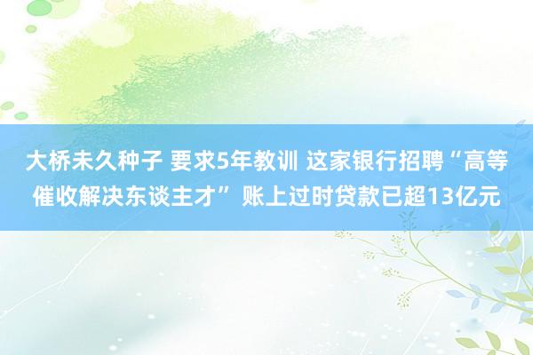 大桥未久种子 要求5年教训 这家银行招聘“高等催收解决东谈主才” 账上过时贷款已超13亿元