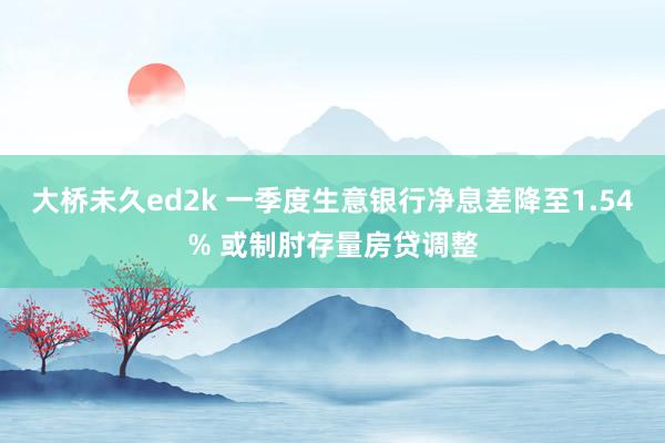 大桥未久ed2k 一季度生意银行净息差降至1.54% 或制肘存量房贷调整