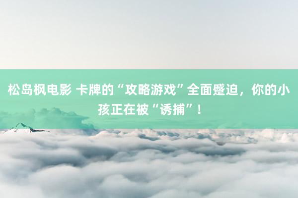 松岛枫电影 卡牌的“攻略游戏”全面蹙迫，你的小孩正在被“诱捕”！