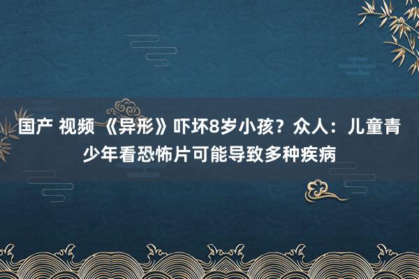 国产 视频 《异形》吓坏8岁小孩？众人：儿童青少年看恐怖片可能导致多种疾病