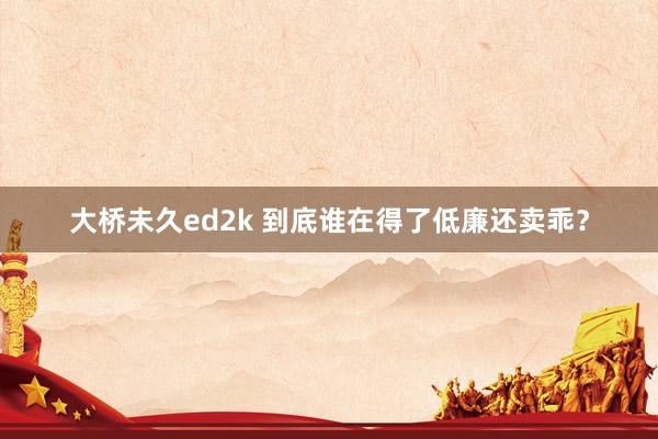 大桥未久ed2k 到底谁在得了低廉还卖乖？