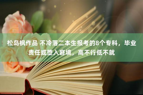 松岛枫作品 不冷落二本生报考的8个专科，毕业责任或堕入窘境，高不行低不就