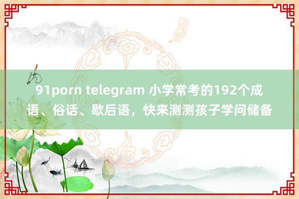 91porn telegram 小学常考的192个成语、俗话、歇后语，快来测测孩子学问储备