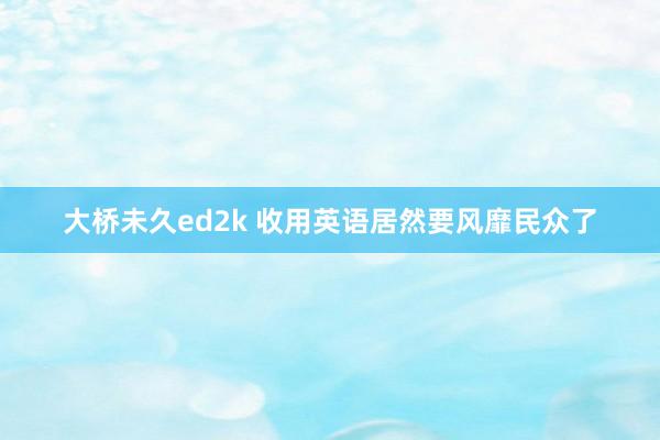 大桥未久ed2k 收用英语居然要风靡民众了