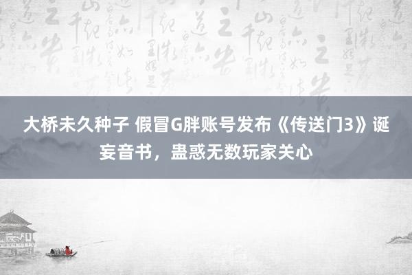 大桥未久种子 假冒G胖账号发布《传送门3》诞妄音书，蛊惑无数玩家关心