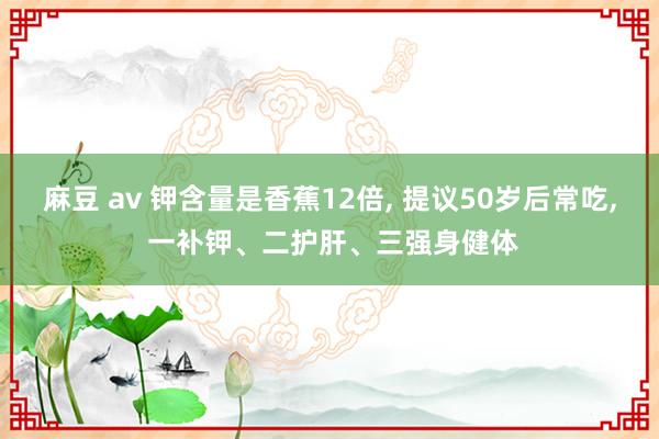 麻豆 av 钾含量是香蕉12倍， 提议50岁后常吃， 一补钾、二护肝、三强身健体