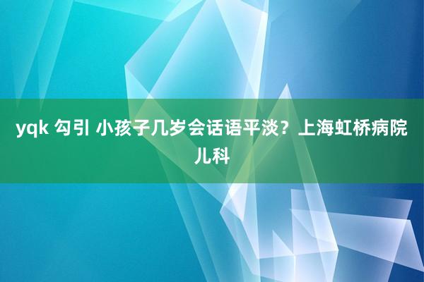 yqk 勾引 小孩子几岁会话语平淡？上海虹桥病院儿科