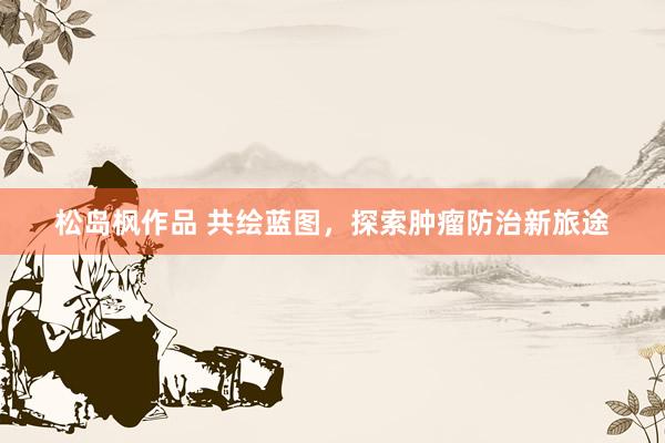 松岛枫作品 共绘蓝图，探索肿瘤防治新旅途