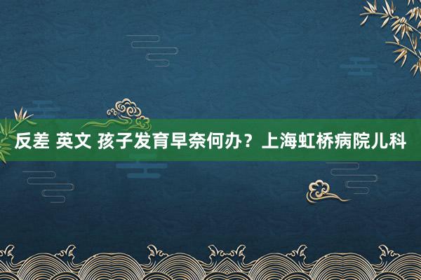 反差 英文 孩子发育早奈何办？上海虹桥病院儿科