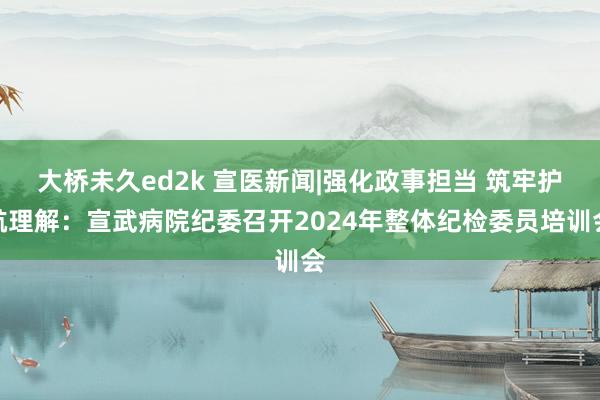 大桥未久ed2k 宣医新闻|强化政事担当 筑牢护航理解：宣武病院纪委召开2024年整体纪检委员培训会