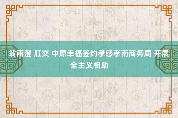 翁雨澄 肛交 中原幸福签约孝感孝南商务局 开展全主义相助