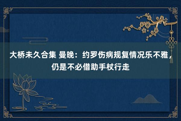 大桥未久合集 曼晚：约罗伤病规复情况乐不雅，仍是不必借助手杖行走