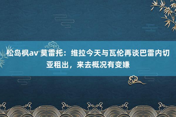 松岛枫av 莫雷托：维拉今天与瓦伦再谈巴雷内切亚租出，来去概况有变嫌