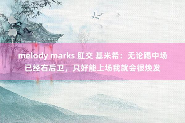 melody marks 肛交 基米希：无论踢中场已经右后卫，只好能上场我就会很焕发