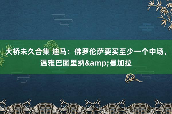 大桥未久合集 迪马：佛罗伦萨要买至少一个中场，温雅巴图里纳&曼加拉