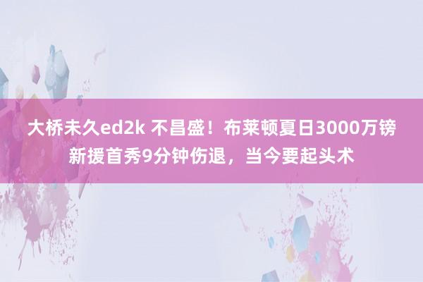 大桥未久ed2k 不昌盛！布莱顿夏日3000万镑新援首秀9分钟伤退，当今要起头术