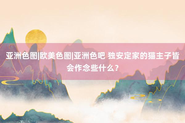 亚洲色图|欧美色图|亚洲色吧 独安定家的猫主子皆会作念些什么？