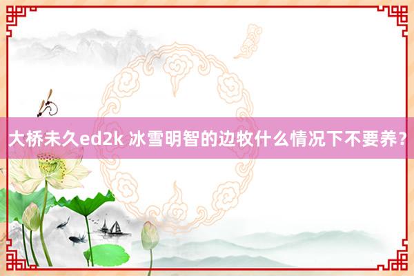 大桥未久ed2k 冰雪明智的边牧什么情况下不要养？