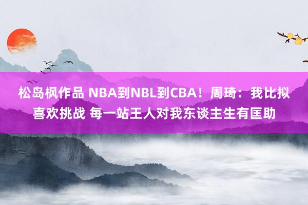 松岛枫作品 NBA到NBL到CBA！周琦：我比拟喜欢挑战 每一站王人对我东谈主生有匡助