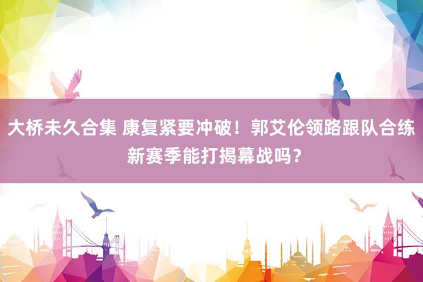 大桥未久合集 康复紧要冲破！郭艾伦领路跟队合练 新赛季能打揭幕战吗？