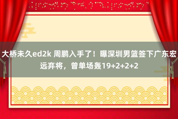 大桥未久ed2k 周鹏入手了！曝深圳男篮签下广东宏远弃将，曾单场轰19+2+2+2