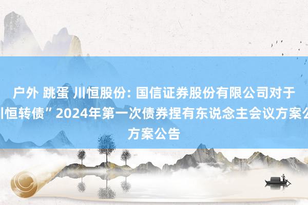 户外 跳蛋 川恒股份: 国信证券股份有限公司对于“川恒转债”2024年第一次债券捏有东说念主会议方案公告