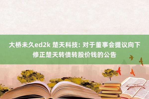 大桥未久ed2k 楚天科技: 对于董事会提议向下修正楚天转债转股价钱的公告