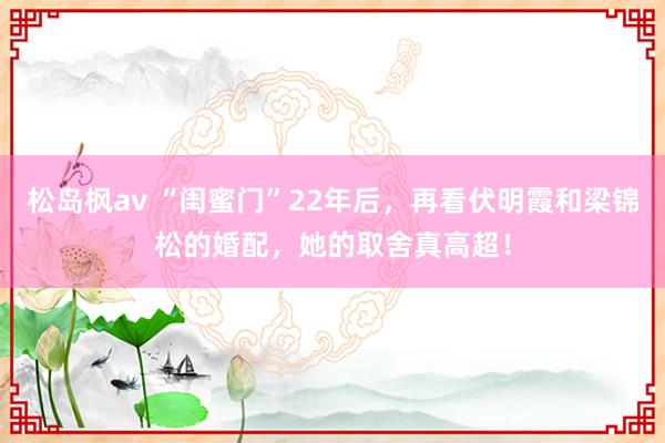 松岛枫av “闺蜜门”22年后，再看伏明霞和梁锦松的婚配，她的取舍真高超！