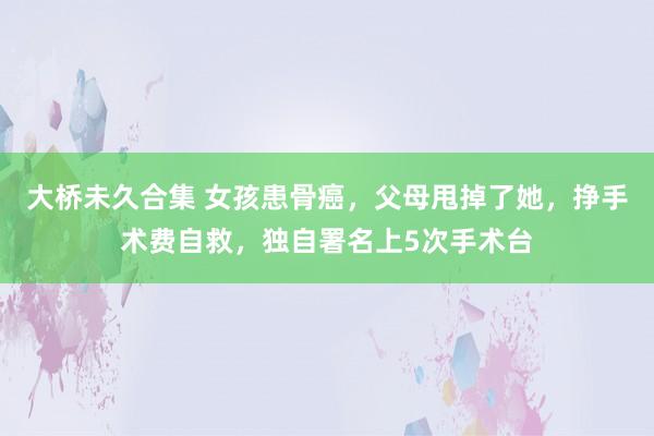 大桥未久合集 女孩患骨癌，父母甩掉了她，挣手术费自救，独自署名上5次手术台