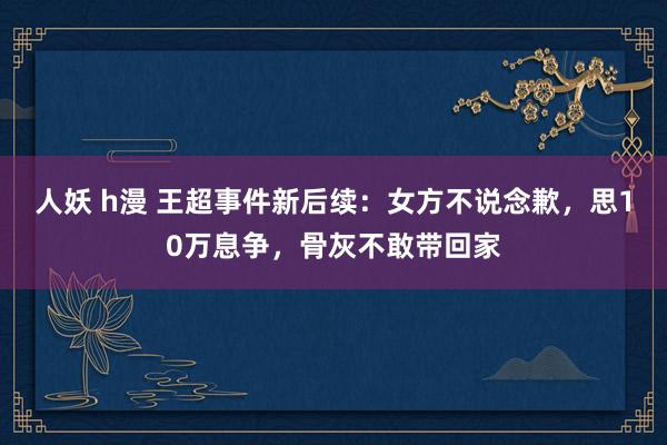 人妖 h漫 王超事件新后续：女方不说念歉，思10万息争，骨灰不敢带回家