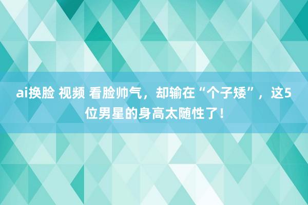 ai换脸 视频 看脸帅气，却输在“个子矮”，这5位男星的身高太随性了！