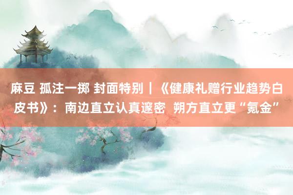 麻豆 孤注一掷 封面特别｜《健康礼赠行业趋势白皮书》：南边直立认真邃密  朔方直立更“氪金”