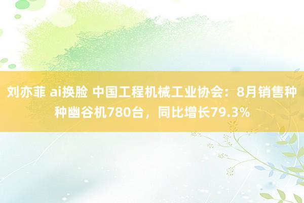 刘亦菲 ai换脸 中国工程机械工业协会：8月销售种种幽谷机780台，同比增长79.3%