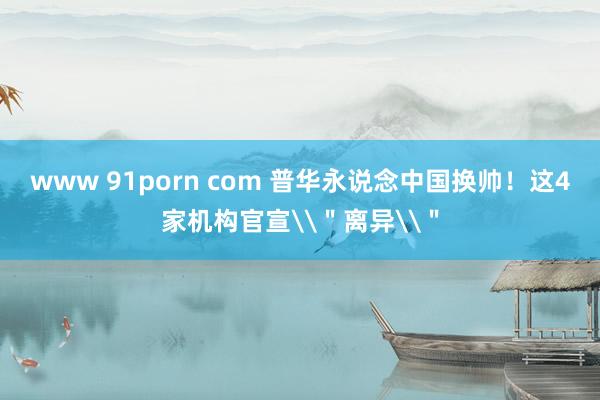 www 91porn com 普华永说念中国换帅！这4家机构官宣\＂离异\＂