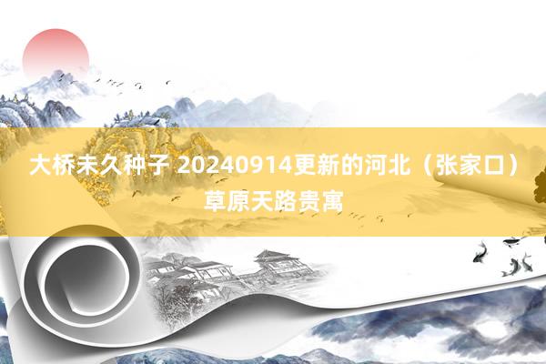 大桥未久种子 20240914更新的河北（张家口）草原天路贵寓