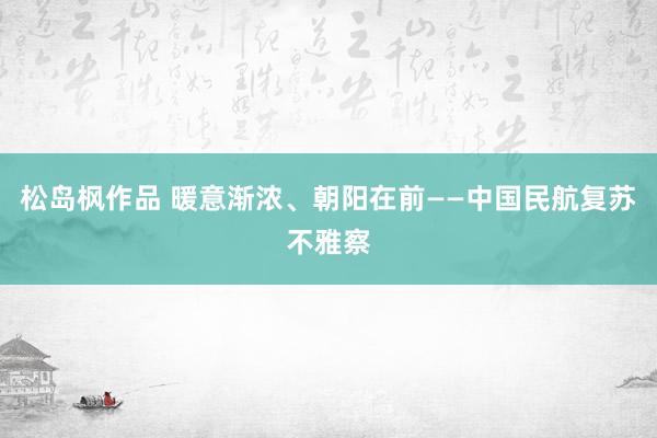 松岛枫作品 暖意渐浓、朝阳在前——中国民航复苏不雅察