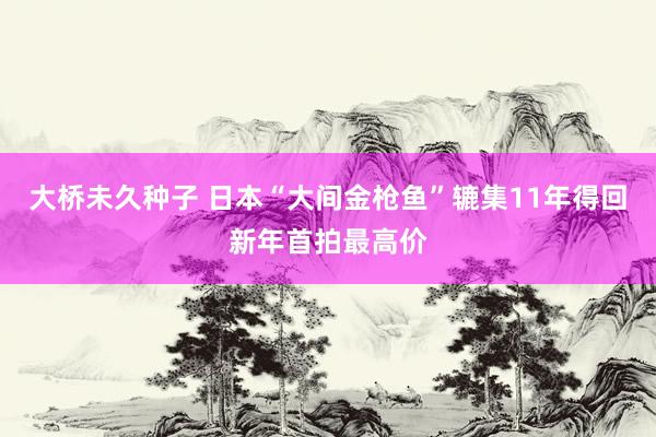 大桥未久种子 日本“大间金枪鱼”辘集11年得回新年首拍最高价