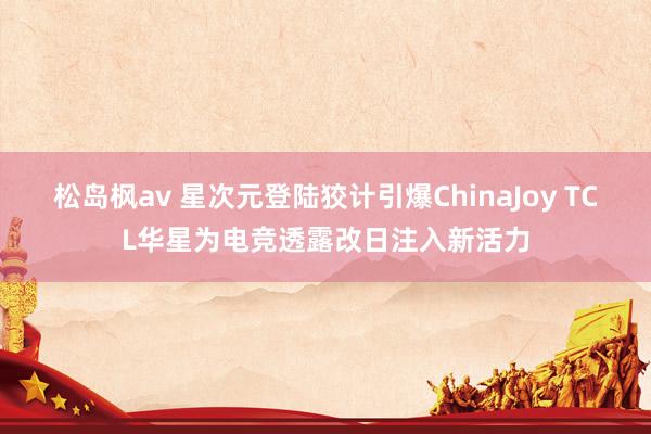 松岛枫av 星次元登陆狡计引爆ChinaJoy TCL华星为电竞透露改日注入新活力