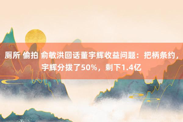 厕所 偷拍 俞敏洪回话董宇辉收益问题：把柄条约，宇辉分拨了50%，剩下1.4亿