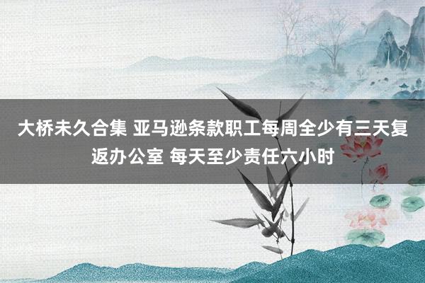 大桥未久合集 亚马逊条款职工每周全少有三天复返办公室 每天至少责任六小时