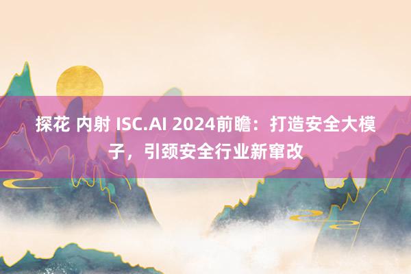 探花 内射 ISC.AI 2024前瞻：打造安全大模子，引颈安全行业新窜改